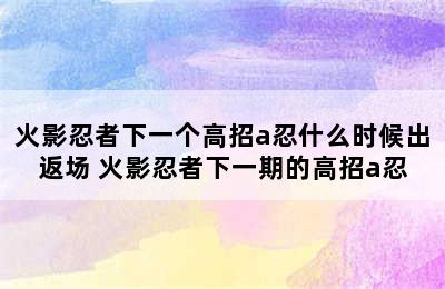 火影忍者下一个高招a忍什么时候出返场 火影忍者下一期的高招a忍